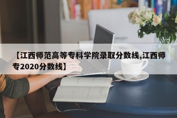 【江西师范高等专科学院录取分数线,江西师专2020分数线】