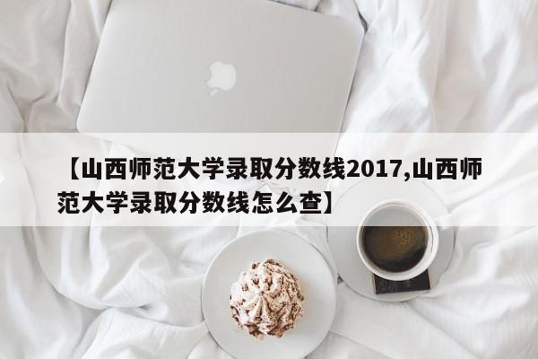 【山西师范大学录取分数线2017,山西师范大学录取分数线怎么查】