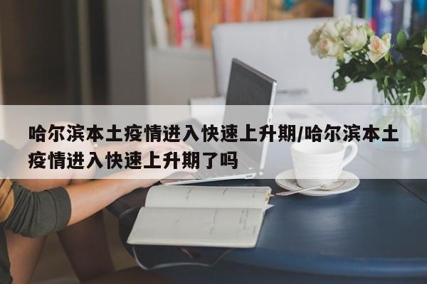 哈尔滨本土疫情进入快速上升期/哈尔滨本土疫情进入快速上升期了吗