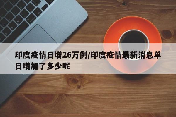 印度疫情日增26万例/印度疫情最新消息单日增加了多少呢
