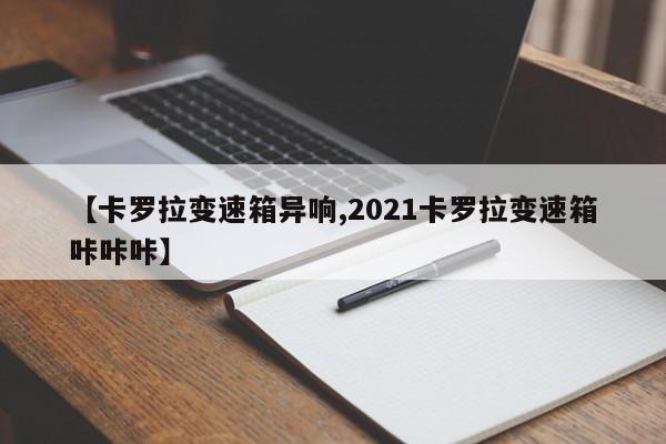 【卡罗拉变速箱异响,2021卡罗拉变速箱咔咔咔】